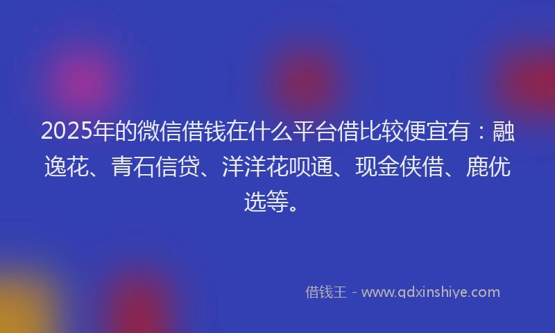 2025年的微信借钱在什么平台借比较便宜有：融逸花、青石信贷、洋洋花呗通、现金侠借、鹿优选等。