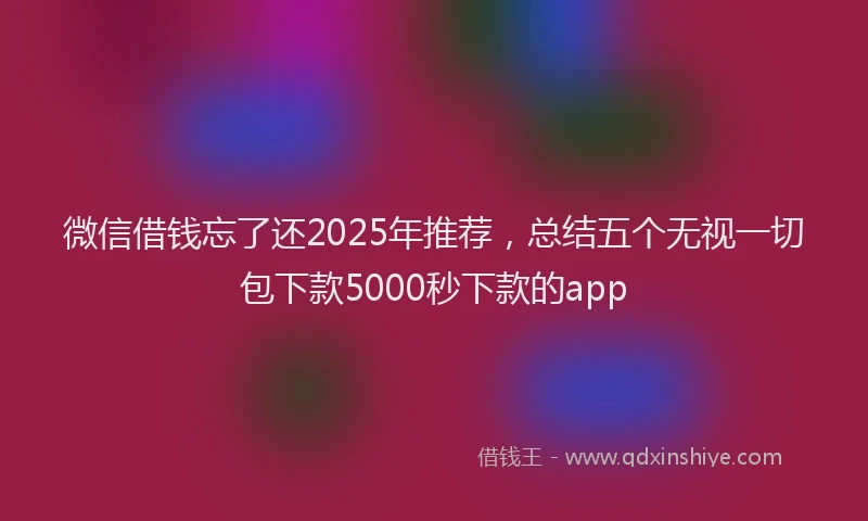 微信借钱忘了还2025年推荐，总结五个无视一切包下款5000秒下款的app
