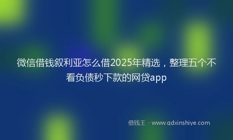 微信借钱叙利亚怎么借2025年精选，整理五个不看负债秒下款的网贷app