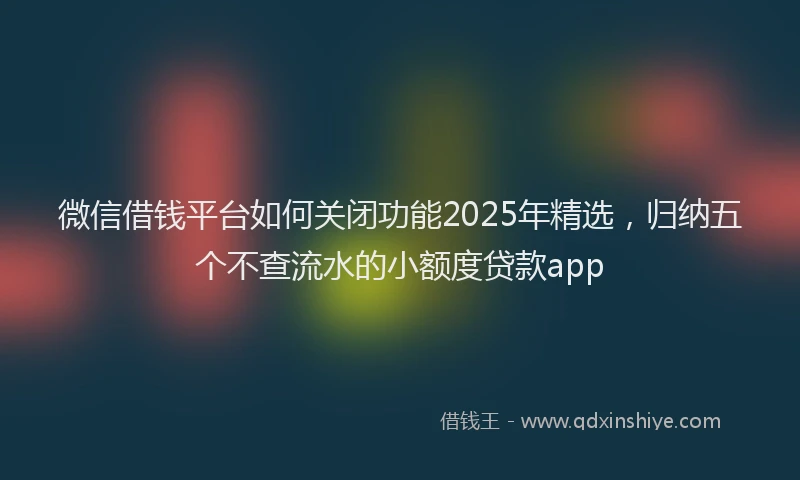 微信借钱平台如何关闭功能2025年精选，归纳五个不查流水的小额度贷款app