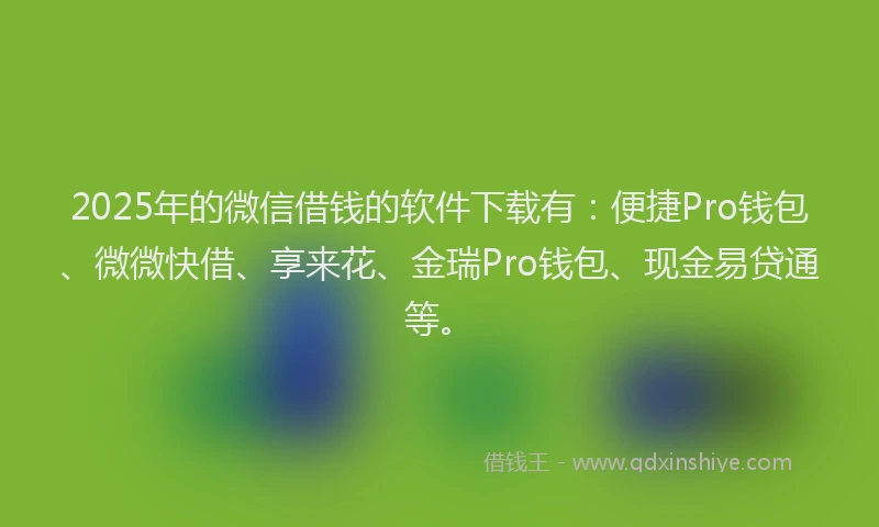 2025年的微信借钱的软件下载有：便捷Pro钱包、微微快借、享来花、金瑞Pro钱包、现金易贷通等。