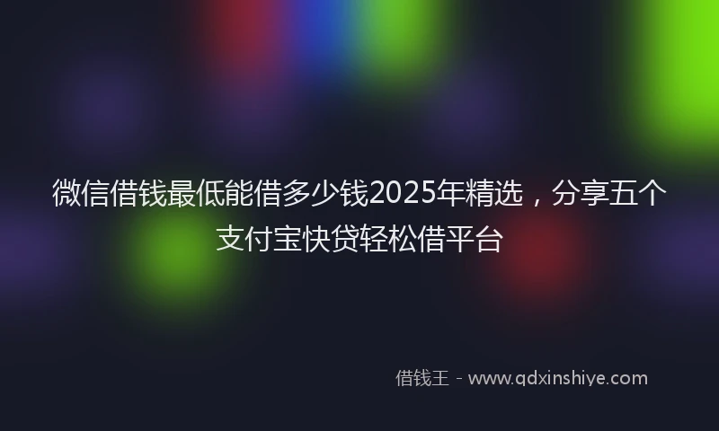 微信借钱最低能借多少钱2025年精选，分享五个支付宝快贷轻松借平台