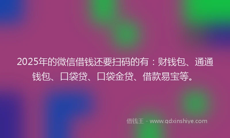 2025年的微信借钱还要扫码的有：财钱包、通通钱包、口袋贷、口袋金贷、借款易宝等。