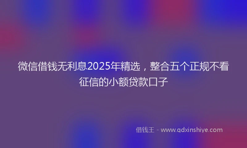 微信借钱无利息2025年精选，整合五个正规不看征信的小额贷款口子