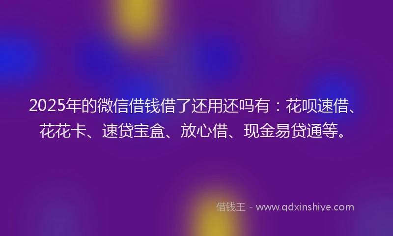 2025年的微信借钱借了还用还吗有：花呗速借、花花卡、速贷宝盒、放心借、现金易贷通等。