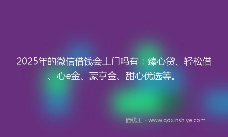 2025年的微信借钱会上门吗有：臻心贷、轻松借、心e金、蒙享金、甜心优选等。