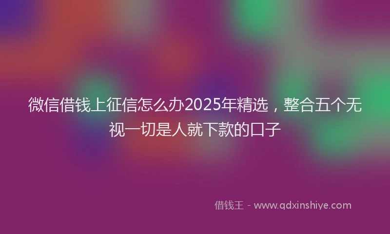 微信借钱上征信怎么办2025年精选，整合五个无视一切是人就下款的口子