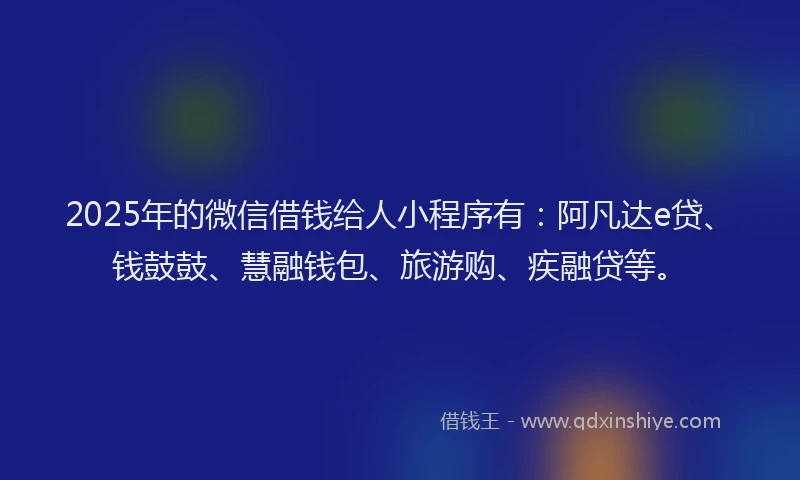 2025年的微信借钱给人小程序有：阿凡达e贷、钱鼓鼓、慧融钱包、旅游购、疾融贷等。