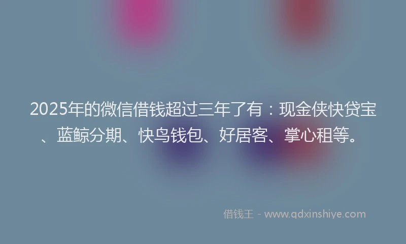 2025年的微信借钱超过三年了有：现金侠快贷宝、蓝鲸分期、快鸟钱包、好居客、掌心租等。