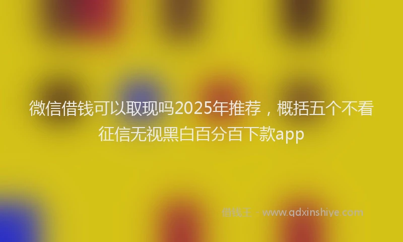 微信借钱可以取现吗2025年推荐，概括五个不看征信无视黑白百分百下款app
