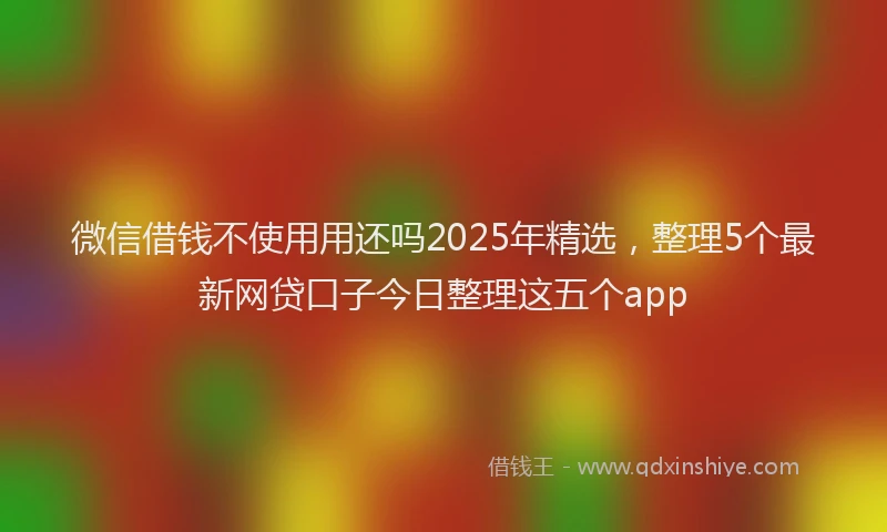 微信借钱不使用用还吗2025年精选，整理5个最新网贷口子今日整理这五个app