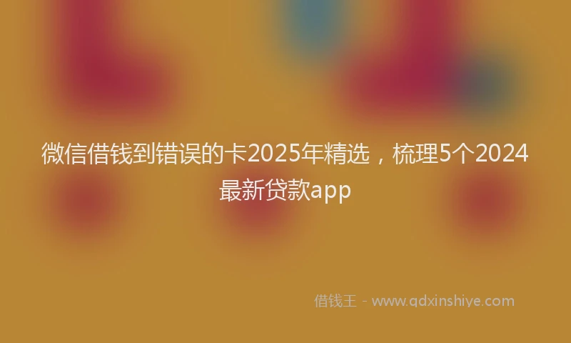 微信借钱到错误的卡2025年精选，梳理5个2024最新贷款app
