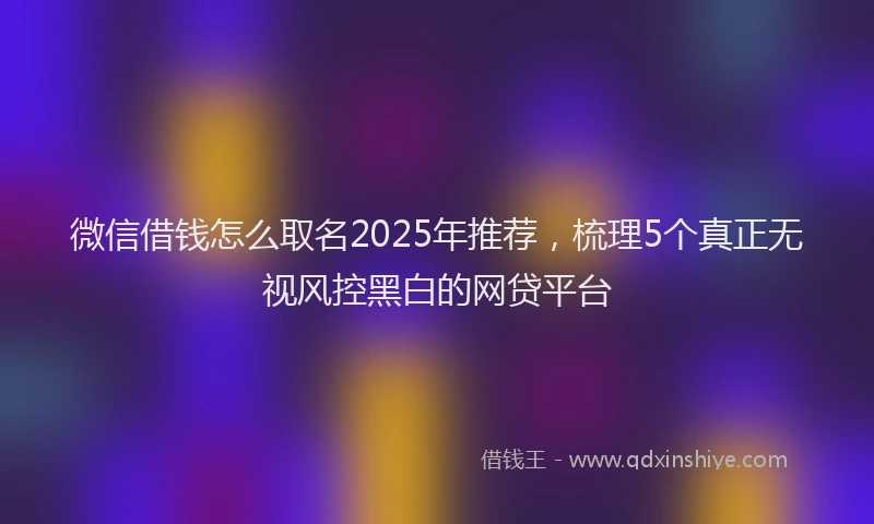 微信借钱怎么取名2025年推荐，梳理5个真正无视风控黑白的网贷平台