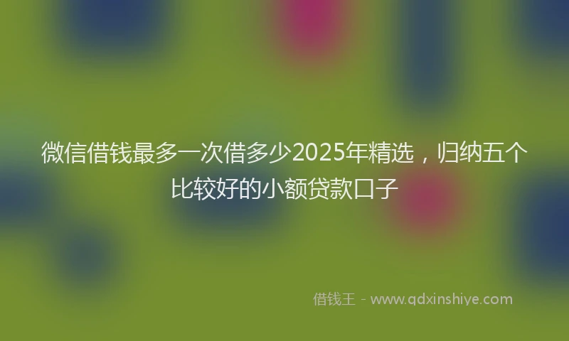微信借钱最多一次借多少2025年精选，归纳五个比较好的小额贷款口子