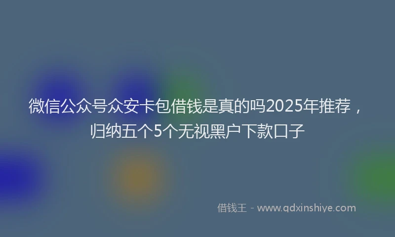 微信公众号众安卡包借钱是真的吗2025年推荐，归纳五个5个无视黑户下款口子
