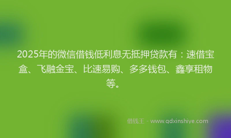 2025年的微信借钱低利息无抵押贷款有：速借宝盒、飞融金宝、比速易购、多多钱包、鑫享租物等。