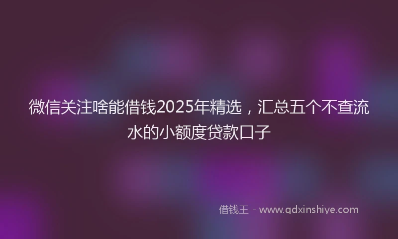微信关注啥能借钱2025年精选，汇总五个不查流水的小额度贷款口子