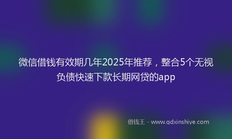 微信借钱有效期几年2025年推荐，整合5个无视负债快速下款长期网贷的app