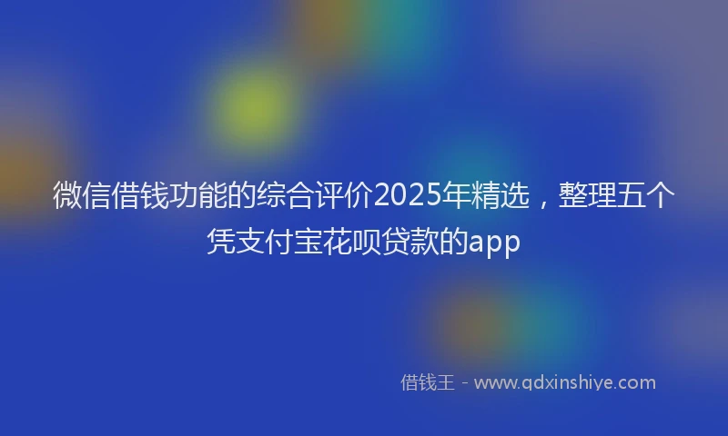 微信借钱功能的综合评价2025年精选，整理五个凭支付宝花呗贷款的app