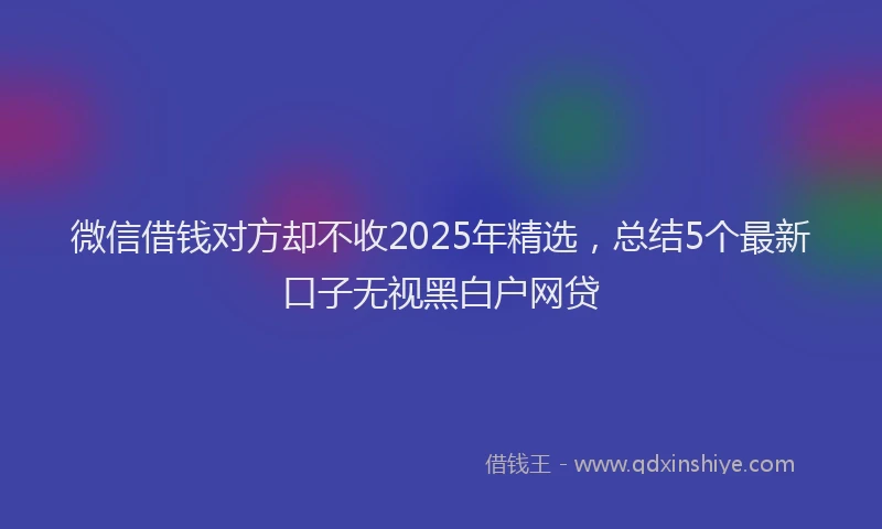 微信借钱对方却不收2025年精选，总结5个最新口子无视黑白户网贷