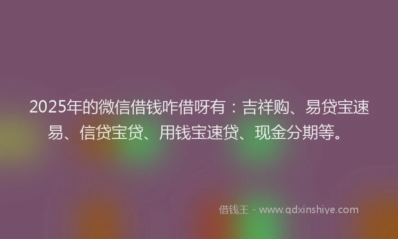 2025年的微信借钱咋借呀有：吉祥购、易贷宝速易、信贷宝贷、用钱宝速贷、现金分期等。