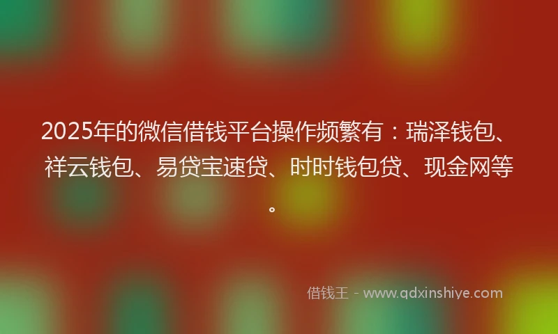 2025年的微信借钱平台操作频繁有：瑞泽钱包、祥云钱包、易贷宝速贷、时时钱包贷、现金网等。