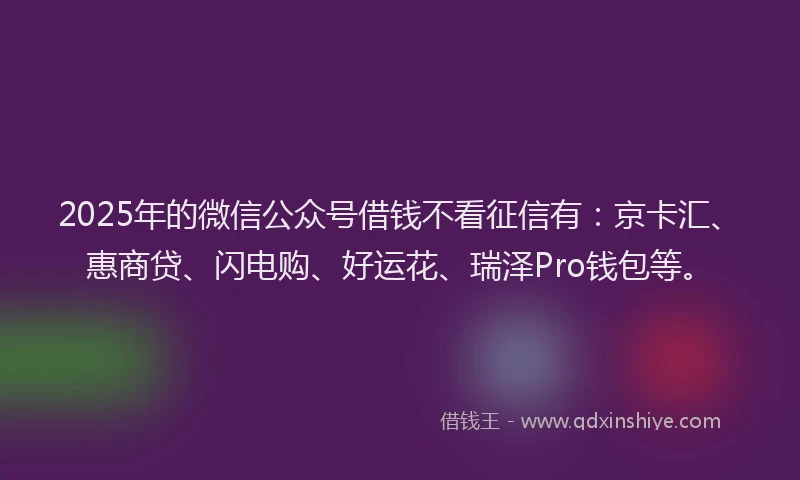 2025年的微信公众号借钱不看征信有：京卡汇、惠商贷、闪电购、好运花、瑞泽Pro钱包等。