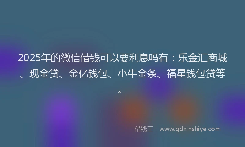 2025年的微信借钱可以要利息吗有：乐金汇商城、现金贷、金亿钱包、小牛金条、福星钱包贷等。