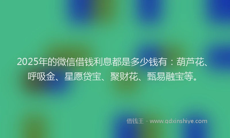 2025年的微信借钱利息都是多少钱有：葫芦花、呼吸金、星愿贷宝、聚财花、甄易融宝等。