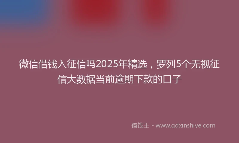 微信借钱入征信吗2025年精选，罗列5个无视征信大数据当前逾期下款的口子