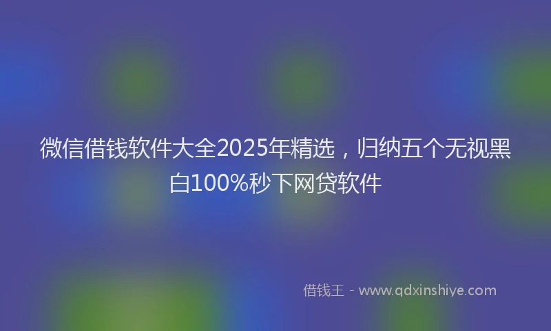 微信借钱软件大全2025年精选，归纳五个无视黑白100%秒下网贷软件