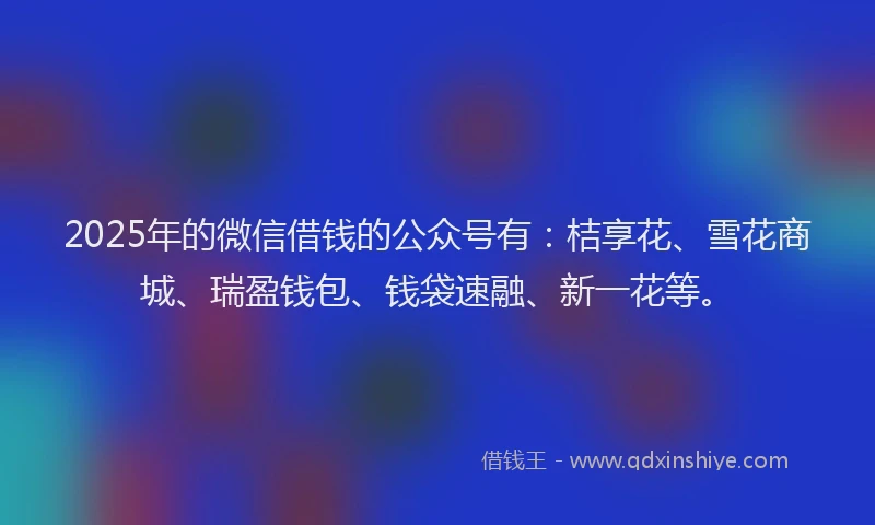 2025年的微信借钱的公众号有：桔享花、雪花商城、瑞盈钱包、钱袋速融、新一花等。