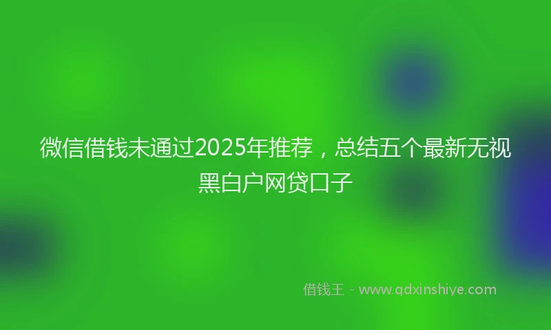 微信借钱未通过2025年推荐，总结五个最新无视黑白户网贷口子