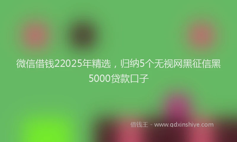 微信借钱22025年精选，归纳5个无视网黑征信黑5000贷款口子