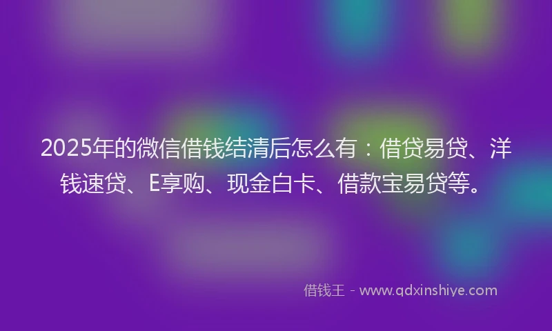 2025年的微信借钱结清后怎么有：借贷易贷、洋钱速贷、E享购、现金白卡、借款宝易贷等。