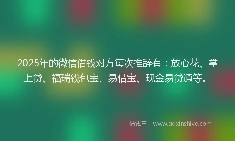 2025年的微信借钱对方每次推辞有：放心花、掌上贷、福瑞钱包宝、易借宝、现金易贷通等。