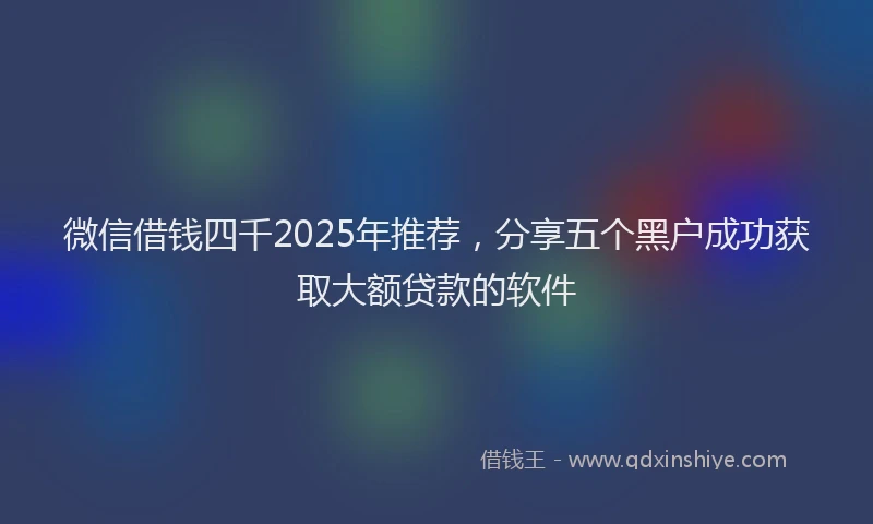 微信借钱四千2025年推荐，分享五个黑户成功获取大额贷款的软件