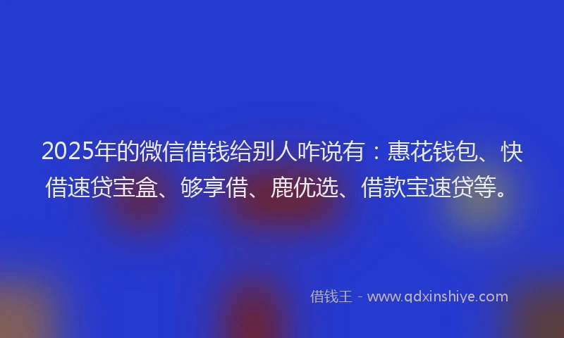 2025年的微信借钱给别人咋说有：惠花钱包、快借速贷宝盒、够享借、鹿优选、借款宝速贷等。