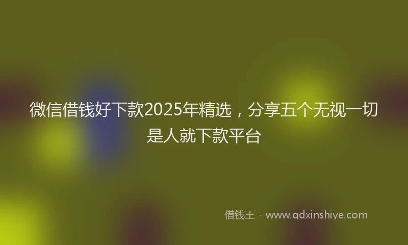 微信借钱好下款2025年精选，分享五个无视一切是人就下款平台