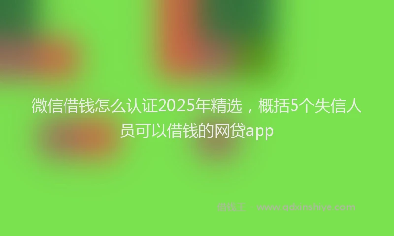 微信借钱怎么认证2025年精选，概括5个失信人员可以借钱的网贷app