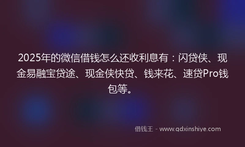 2025年的微信借钱怎么还收利息有：闪贷侠、现金易融宝贷途、现金侠快贷、钱来花、速贷Pro钱包等。