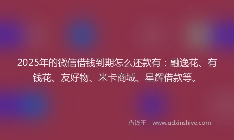 2025年的微信借钱到期怎么还款有：融逸花、有钱花、友好物、米卡商城、星辉借款等。