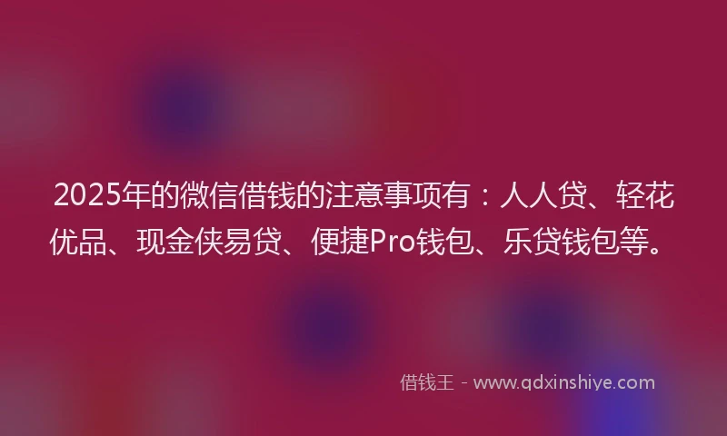 2025年的微信借钱的注意事项有：人人贷、轻花优品、现金侠易贷、便捷Pro钱包、乐贷钱包等。