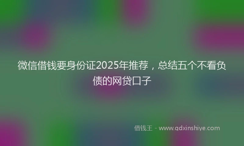 微信借钱要身份证2025年推荐，总结五个不看负债的网贷口子
