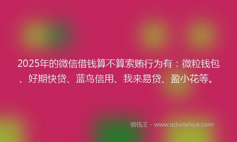 2025年的微信借钱算不算索贿行为有：微粒钱包、好期快贷、蓝鸟信用、我来易贷、盈小花等。