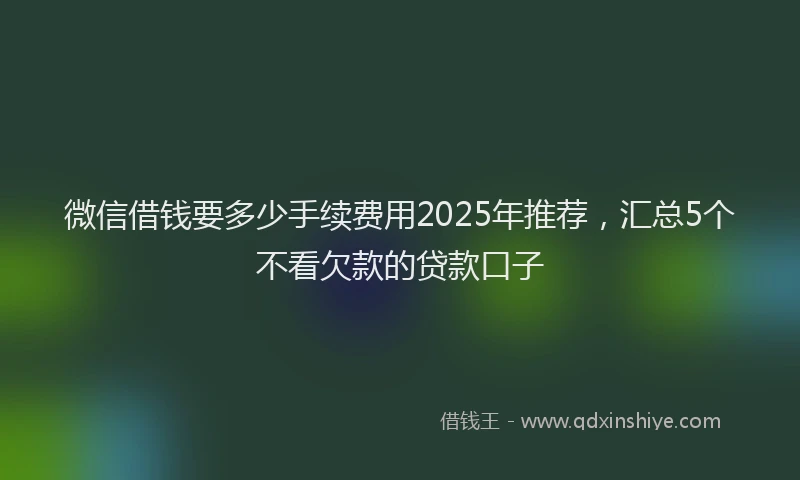 微信借钱要多少手续费用2025年推荐，汇总5个不看欠款的贷款口子