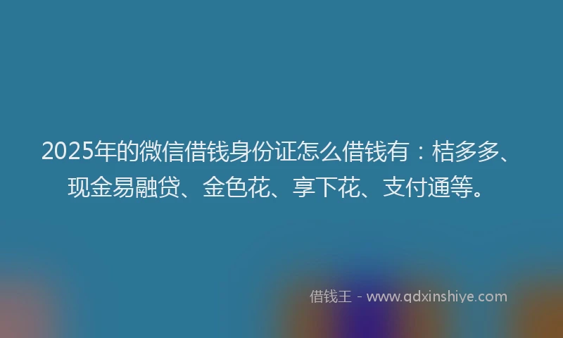 2025年的微信借钱身份证怎么借钱有：桔多多、现金易融贷、金色花、享下花、支付通等。