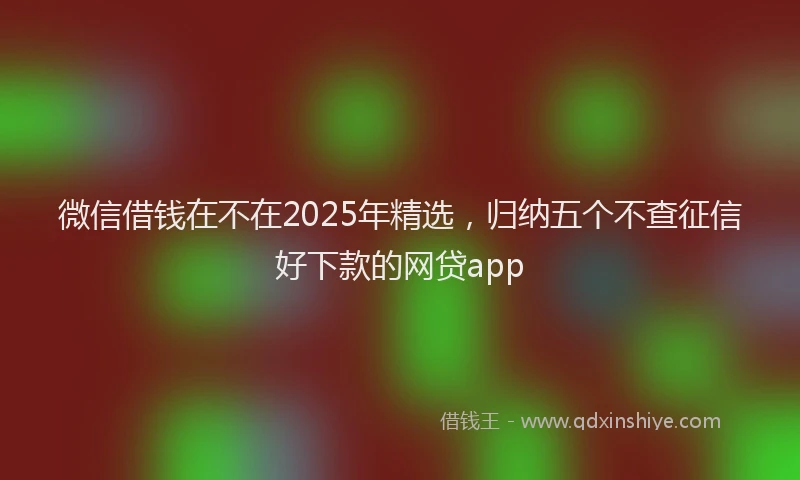 微信借钱在不在2025年精选，归纳五个不查征信好下款的网贷app