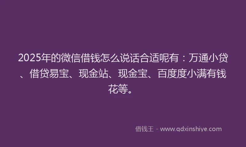 2025年的微信借钱怎么说话合适呢有：万通小贷、借贷易宝、现金站、现金宝、百度度小满有钱花等。