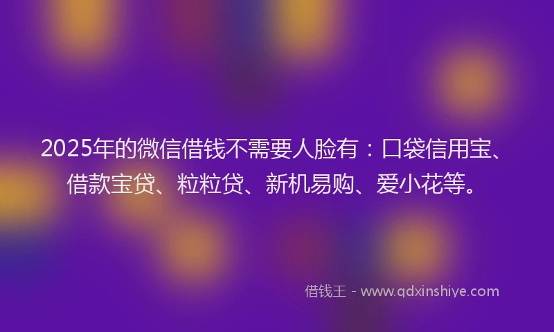 2025年的微信借钱不需要人脸有：口袋信用宝、借款宝贷、粒粒贷、新机易购、爱小花等。